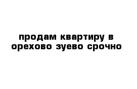 продам квартиру в орехово-зуево срочно